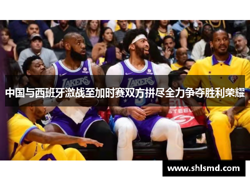 中国与西班牙激战至加时赛双方拼尽全力争夺胜利荣耀