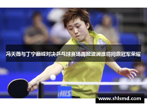 冯天薇与丁宁巅峰对决乒乓球赛场再掀波澜谁将问鼎冠军荣耀