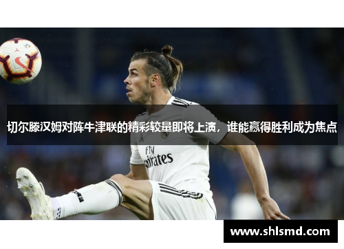 切尔滕汉姆对阵牛津联的精彩较量即将上演，谁能赢得胜利成为焦点